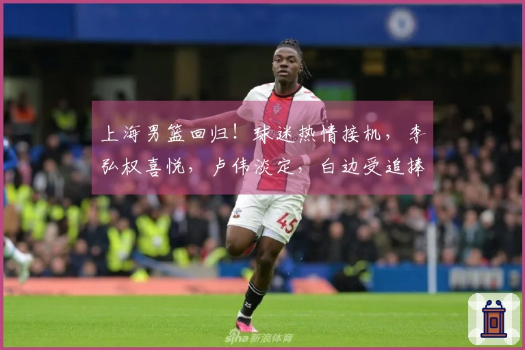上海男篮回归！球迷热情接机，李弘权喜悦，卢伟淡定，白边受追捧